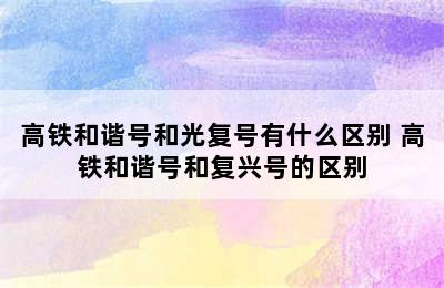 高铁和谐号和光复号有什么区别 高铁和谐号和复兴号的区别